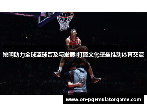 姚明助力全球篮球普及与发展 打破文化壁垒推动体育交流