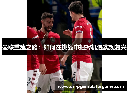 曼联重建之路：如何在挑战中把握机遇实现复兴