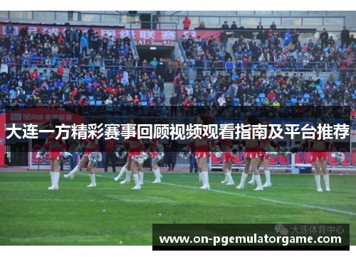 大连一方精彩赛事回顾视频观看指南及平台推荐