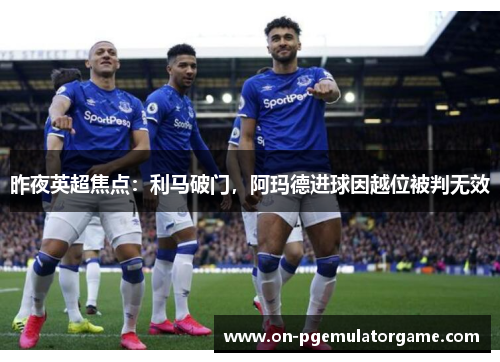 昨夜英超焦点：利马破门，阿玛德进球因越位被判无效