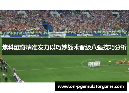 焦科维奇精准发力以巧妙战术晋级八强技巧分析