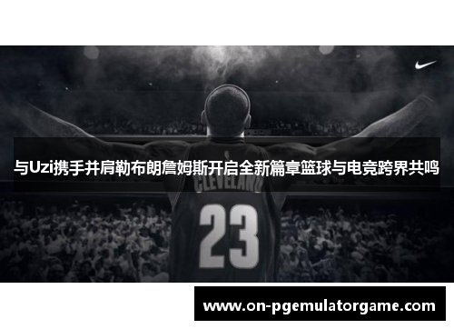 与Uzi携手并肩勒布朗詹姆斯开启全新篇章篮球与电竞跨界共鸣
