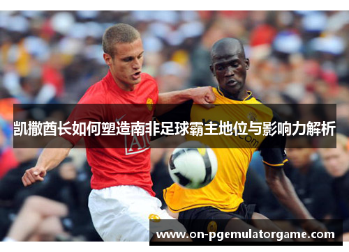 凯撒酋长如何塑造南非足球霸主地位与影响力解析