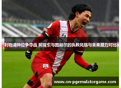 利物浦帅位争夺战 阿隆索与图赫尔的执教风格与未来潜力对比