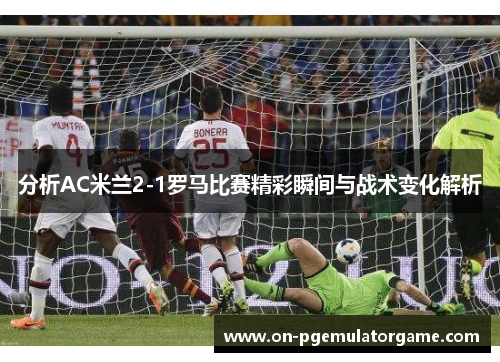 分析AC米兰2-1罗马比赛精彩瞬间与战术变化解析
