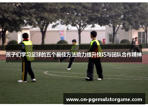 孩子们学习足球的五个最佳方法助力提升技巧与团队合作精神