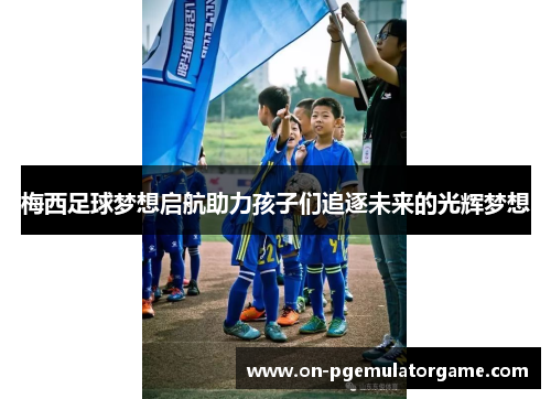 梅西足球梦想启航助力孩子们追逐未来的光辉梦想