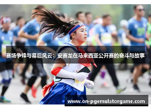 赛场争锋与幕后风云：安赛龙在马来西亚公开赛的奋斗与故事
