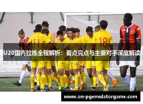 U20国青拉练全程解析：看点亮点与主要对手深度解读