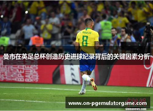 曼市在英足总杯创造历史进球纪录背后的关键因素分析