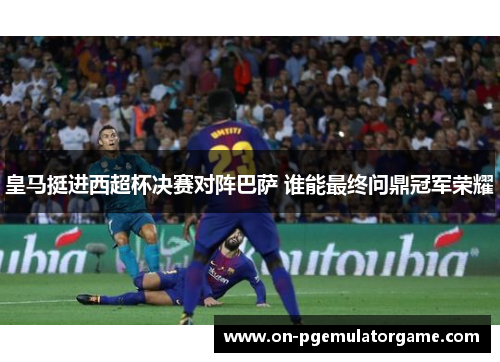 皇马挺进西超杯决赛对阵巴萨 谁能最终问鼎冠军荣耀