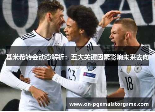 基米希转会动态解析：五大关键因素影响未来去向