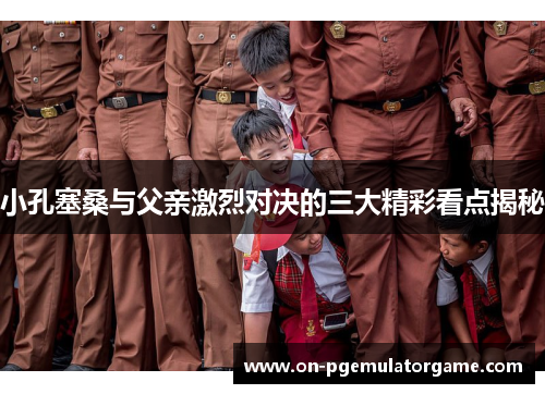 小孔塞桑与父亲激烈对决的三大精彩看点揭秘