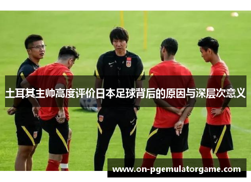 土耳其主帅高度评价日本足球背后的原因与深层次意义