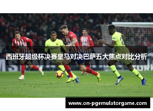 西班牙超级杯决赛皇马对决巴萨五大焦点对比分析