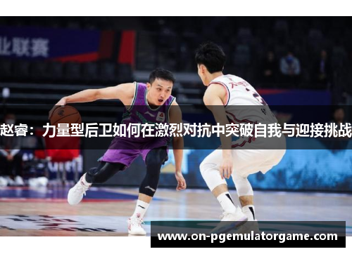 赵睿：力量型后卫如何在激烈对抗中突破自我与迎接挑战