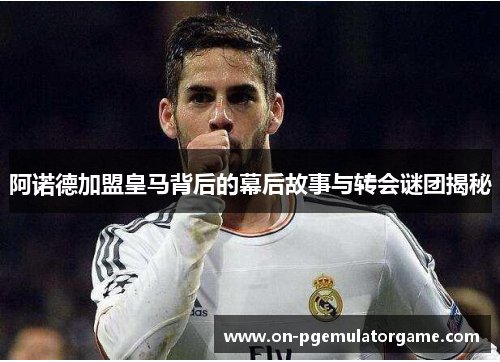 阿诺德加盟皇马背后的幕后故事与转会谜团揭秘
