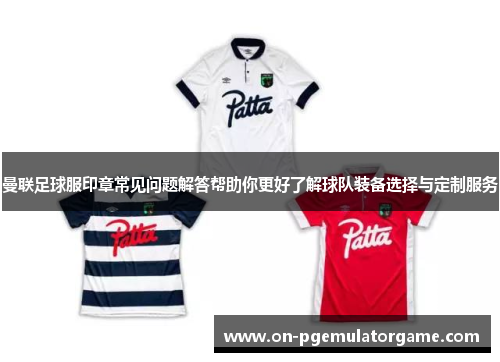 曼联足球服印章常见问题解答帮助你更好了解球队装备选择与定制服务