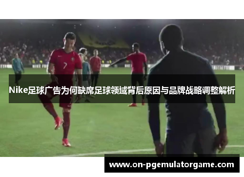 Nike足球广告为何缺席足球领域背后原因与品牌战略调整解析