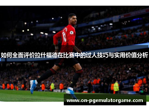 如何全面评价拉什福德在比赛中的过人技巧与实用价值分析 如何全面评价拉什福德在比赛中的过人技巧与实用价值分析