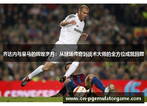齐达内与皇马的辉煌岁月：从球场传奇到战术大师的全方位成就回顾