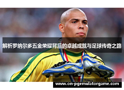 解析罗纳尔多五金荣耀背后的卓越成就与足球传奇之路 解析罗纳尔多五金荣耀背后的卓越成就与足球传奇之路