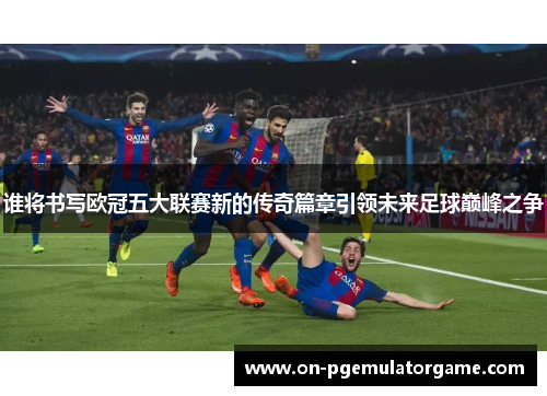 谁将书写欧冠五大联赛新的传奇篇章引领未来足球巅峰之争 谁将书写欧冠五大联赛新的传奇篇章引领未来足球巅峰之争