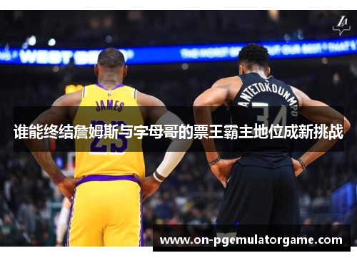谁能终结詹姆斯与字母哥的票王霸主地位成新挑战 谁能终结詹姆斯与字母哥的票王霸主地位成新挑战