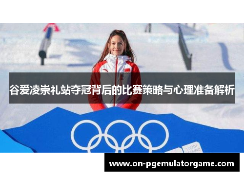 谷爱凌崇礼站夺冠背后的比赛策略与心理准备解析 谷爱凌崇礼站夺冠背后的比赛策略与心理准备解析