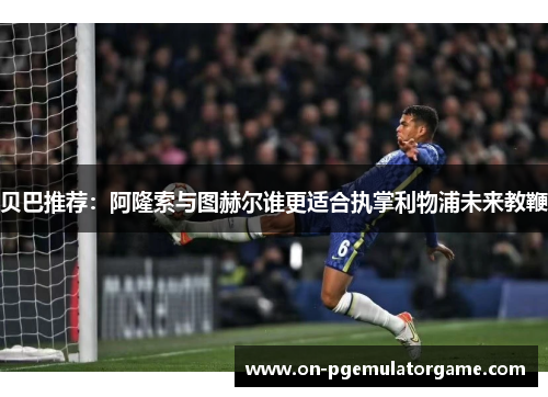 贝巴推荐:阿隆索与图赫尔谁更适合执掌利物浦未来教鞭 贝巴推荐:阿隆索与图赫尔谁更适合执掌利物浦未来教鞭