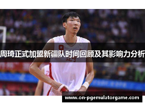 周琦正式加盟新疆队时间回顾及其影响力分析 周琦正式加盟新疆队时间回顾及其影响力分析