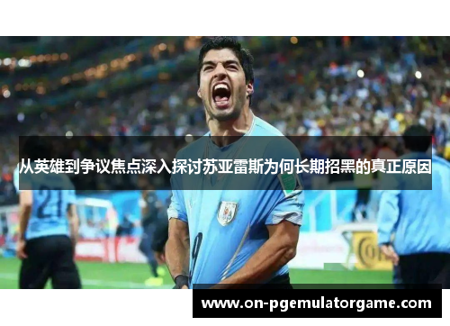 从英雄到争议焦点深入探讨苏亚雷斯为何长期招黑的真正原因 从英雄到争议焦点深入探讨苏亚雷斯为何长期招黑的真正原因