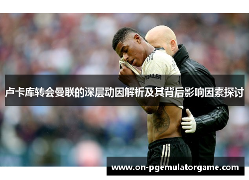 卢卡库转会曼联的深层动因解析及其背后影响因素探讨 卢卡库转会曼联的深层动因解析及其背后影响因素探讨