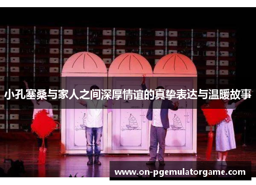 小孔塞桑与家人之间深厚情谊的真挚表达与温暖故事 小孔塞桑与家人之间深厚情谊的真挚表达与温暖故事