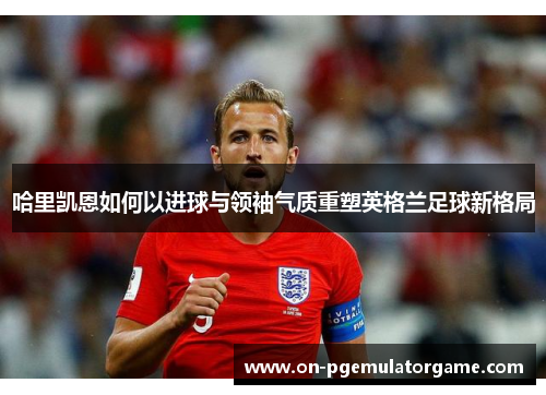 哈里凯恩如何以进球与领袖气质重塑英格兰足球新格局