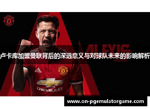 卢卡库加盟曼联背后的深远意义与对球队未来的影响解析 卢卡库加盟曼联背后的深远意义与对球队未来的影响解析