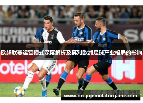 欧超联赛运营模式深度解析及其对欧洲足球产业格局的影响 欧超联赛运营模式深度解析及其对欧洲足球产业格局的影响