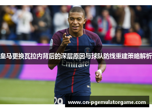 皇马更换瓦拉内背后的深层原因与球队防线重建策略解析 皇马更换瓦拉内背后的深层原因与球队防线重建策略解析