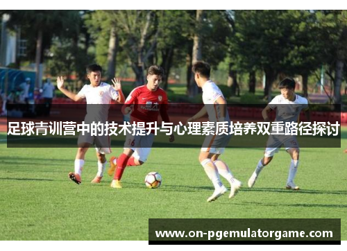 足球青训营中的技术提升与心理素质培养双重路径探讨