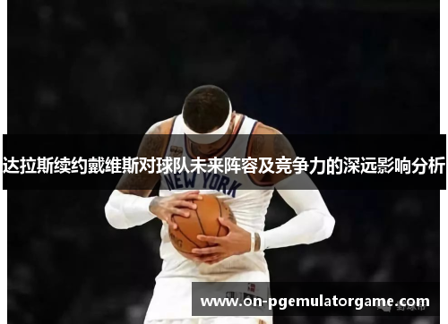 达拉斯续约戴维斯对球队未来阵容及竞争力的深远影响分析