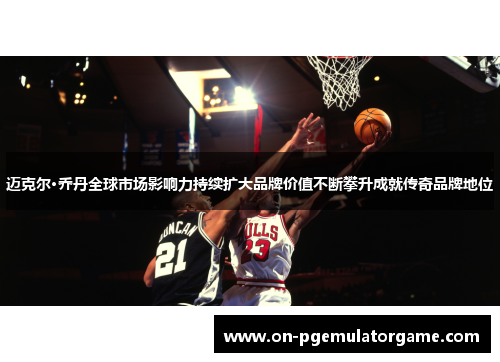 迈克尔·乔丹全球市场影响力持续扩大品牌价值不断攀升成就传奇品牌地位