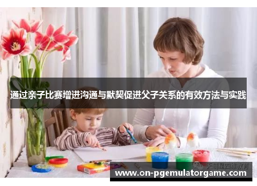 通过亲子比赛增进沟通与默契促进父子关系的有效方法与实践 通过亲子比赛增进沟通与默契促进父子关系的有效方法与实践
