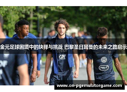 金元足球困境中的抉择与挑战 巴黎圣日耳曼的未来之路启示