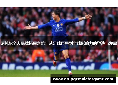阿扎尔个人品牌拓展之路:从足球巨星到全球影响力的塑造与发展 阿扎尔个人品牌拓展之路:从足球巨星到全球影响力的塑造与发展