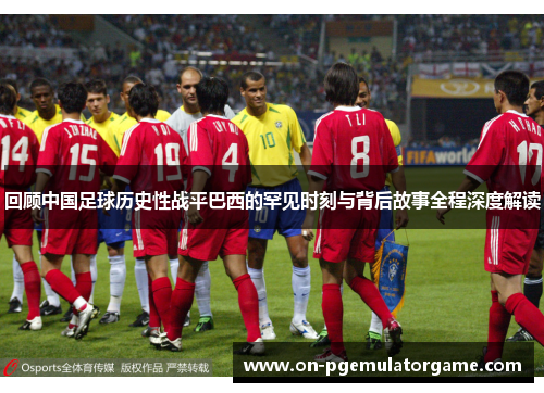 回顾中国足球历史性战平巴西的罕见时刻与背后故事全程深度解读 回顾中国足球历史性战平巴西的罕见时刻与背后故事全程深度解读