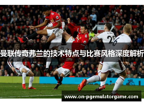 曼联传奇弗兰的技术特点与比赛风格深度解析
