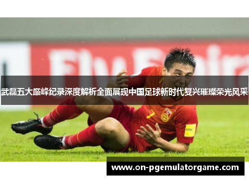 武磊五大巅峰纪录深度解析全面展现中国足球新时代复兴璀璨荣光风采 武磊五大巅峰纪录深度解析全面展现中国足球新时代复兴璀璨荣光风采