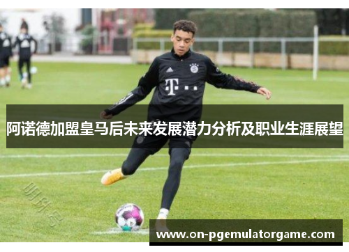 阿诺德加盟皇马后未来发展潜力分析及职业生涯展望 阿诺德加盟皇马后未来发展潜力分析及职业生涯展望