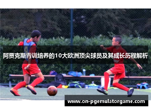 阿贾克斯青训培养的10大欧洲顶尖球员及其成长历程解析