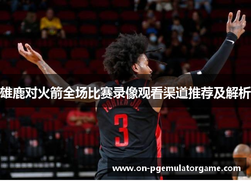 雄鹿对火箭全场比赛录像观看渠道推荐及解析